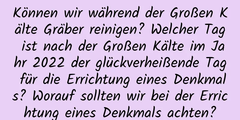 Können wir während der Großen Kälte Gräber reinigen? Welcher Tag ist nach der Großen Kälte im Jahr 2022 der glückverheißende Tag für die Errichtung eines Denkmals? Worauf sollten wir bei der Errichtung eines Denkmals achten?