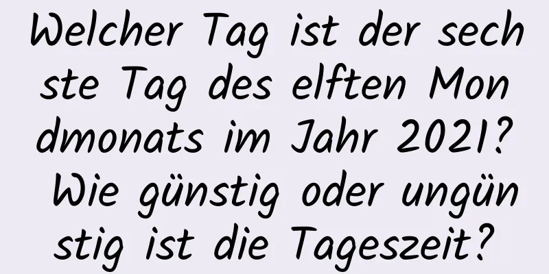 Welcher Tag ist der sechste Tag des elften Mondmonats im Jahr 2021? Wie günstig oder ungünstig ist die Tageszeit?