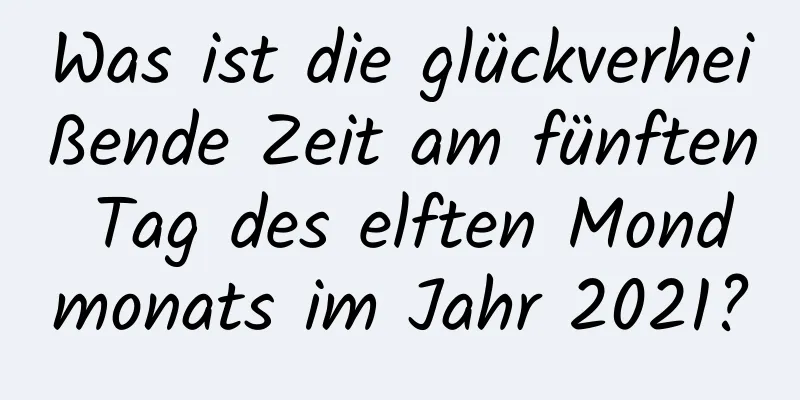 Was ist die glückverheißende Zeit am fünften Tag des elften Mondmonats im Jahr 2021?