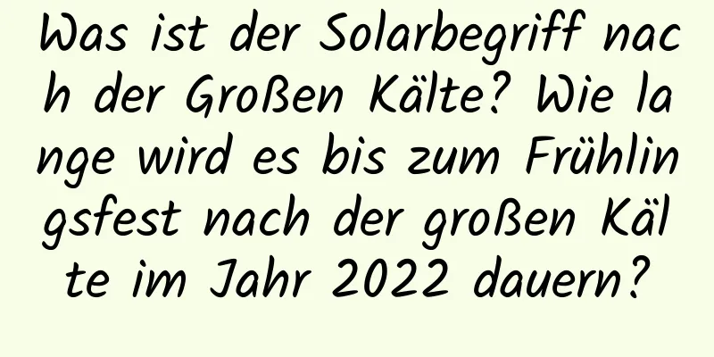 Was ist der Solarbegriff nach der Großen Kälte? Wie lange wird es bis zum Frühlingsfest nach der großen Kälte im Jahr 2022 dauern?