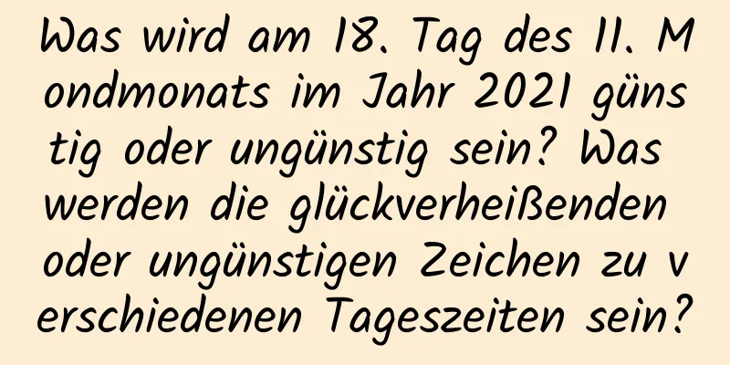 Was wird am 18. Tag des 11. Mondmonats im Jahr 2021 günstig oder ungünstig sein? Was werden die glückverheißenden oder ungünstigen Zeichen zu verschiedenen Tageszeiten sein?