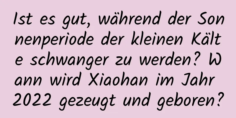 Ist es gut, während der Sonnenperiode der kleinen Kälte schwanger zu werden? Wann wird Xiaohan im Jahr 2022 gezeugt und geboren?