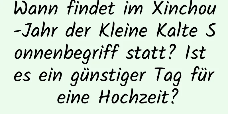 Wann findet im Xinchou-Jahr der Kleine Kalte Sonnenbegriff statt? Ist es ein günstiger Tag für eine Hochzeit?