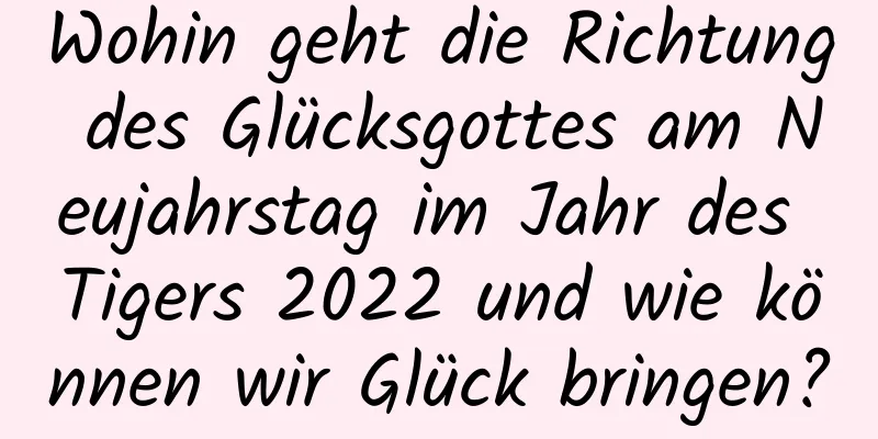 Wohin geht die Richtung des Glücksgottes am Neujahrstag im Jahr des Tigers 2022 und wie können wir Glück bringen?