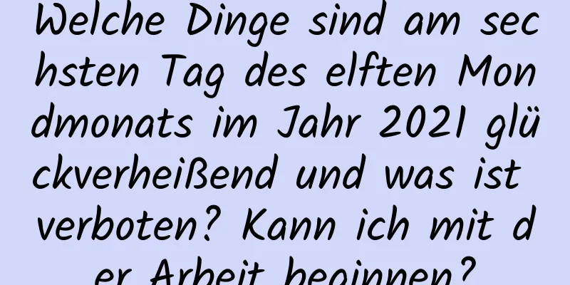 Welche Dinge sind am sechsten Tag des elften Mondmonats im Jahr 2021 glückverheißend und was ist verboten? Kann ich mit der Arbeit beginnen?