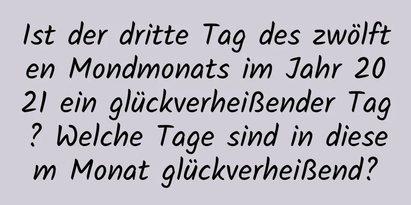 Ist der dritte Tag des zwölften Mondmonats im Jahr 2021 ein glückverheißender Tag? Welche Tage sind in diesem Monat glückverheißend?