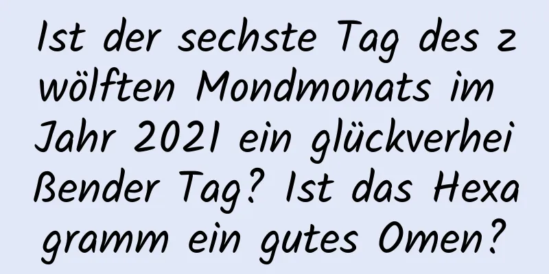 Ist der sechste Tag des zwölften Mondmonats im Jahr 2021 ein glückverheißender Tag? Ist das Hexagramm ein gutes Omen?