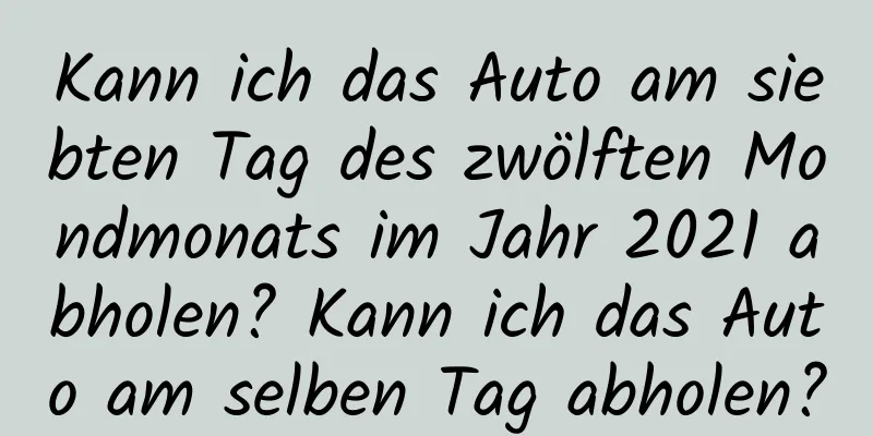 Kann ich das Auto am siebten Tag des zwölften Mondmonats im Jahr 2021 abholen? Kann ich das Auto am selben Tag abholen?