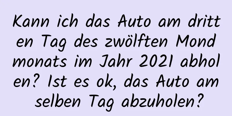 Kann ich das Auto am dritten Tag des zwölften Mondmonats im Jahr 2021 abholen? Ist es ok, das Auto am selben Tag abzuholen?