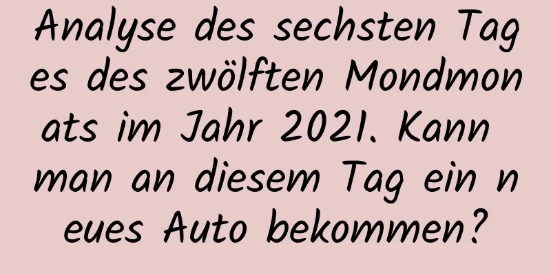 Analyse des sechsten Tages des zwölften Mondmonats im Jahr 2021. Kann man an diesem Tag ein neues Auto bekommen?