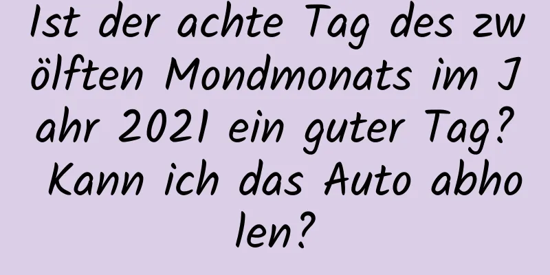 Ist der achte Tag des zwölften Mondmonats im Jahr 2021 ein guter Tag? Kann ich das Auto abholen?