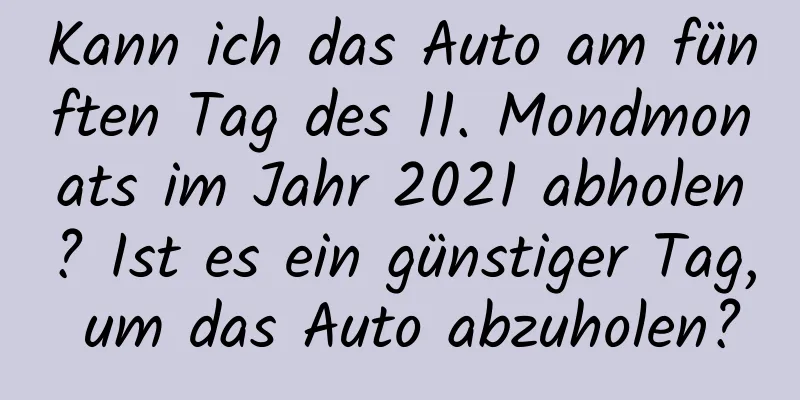 Kann ich das Auto am fünften Tag des 11. Mondmonats im Jahr 2021 abholen? Ist es ein günstiger Tag, um das Auto abzuholen?