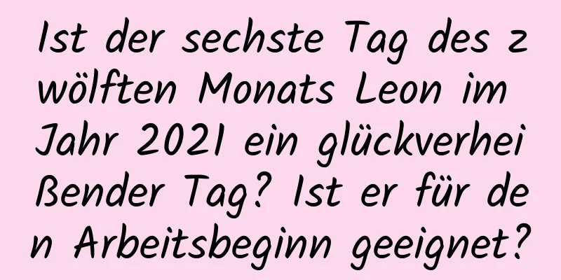 Ist der sechste Tag des zwölften Monats Leon im Jahr 2021 ein glückverheißender Tag? Ist er für den Arbeitsbeginn geeignet?