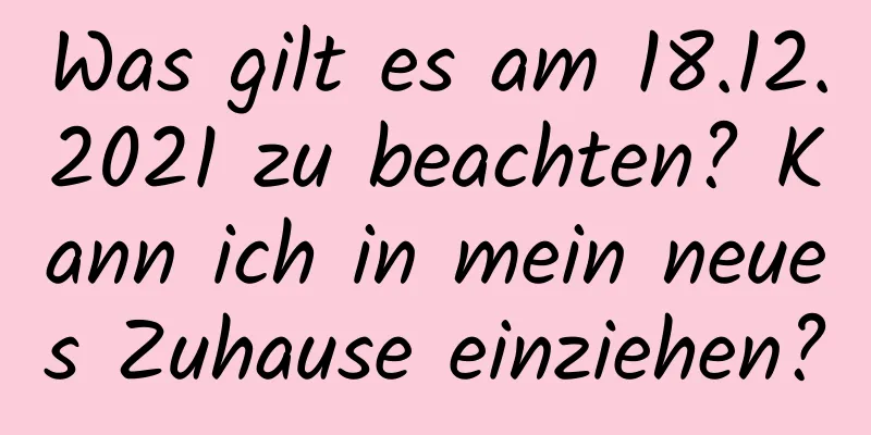 Was gilt es am 18.12.2021 zu beachten? Kann ich in mein neues Zuhause einziehen?