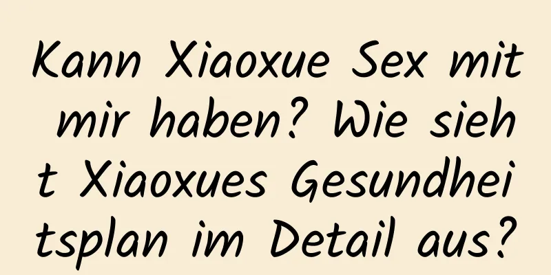 Kann Xiaoxue Sex mit mir haben? Wie sieht Xiaoxues Gesundheitsplan im Detail aus?