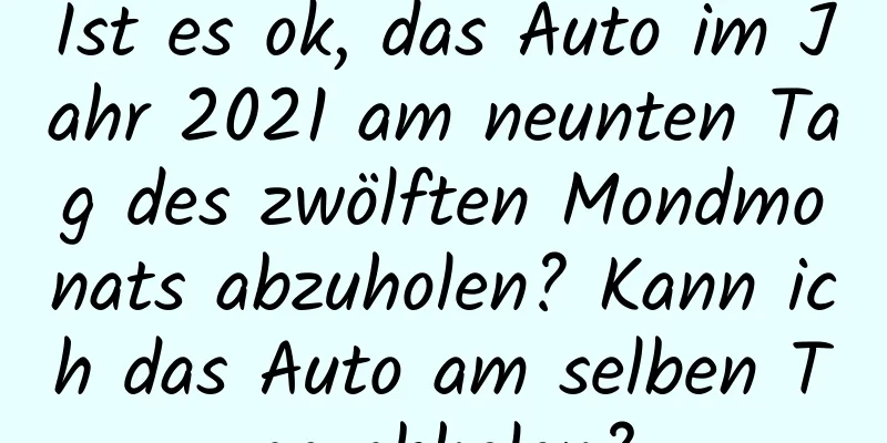 Ist es ok, das Auto im Jahr 2021 am neunten Tag des zwölften Mondmonats abzuholen? Kann ich das Auto am selben Tag abholen?