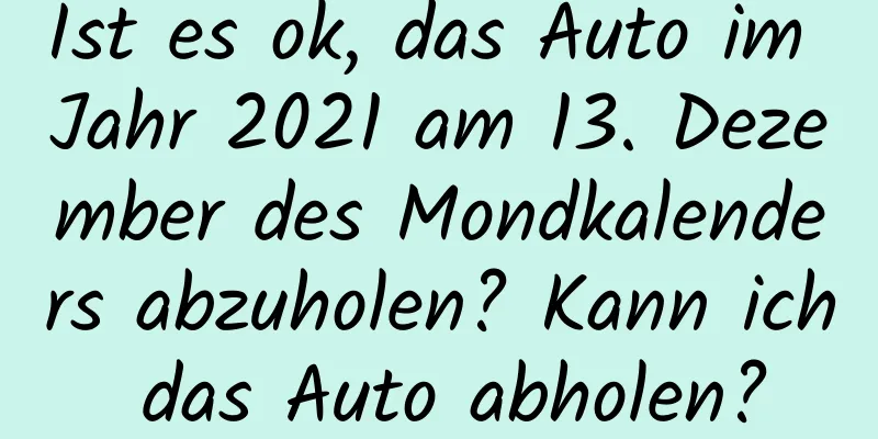 Ist es ok, das Auto im Jahr 2021 am 13. Dezember des Mondkalenders abzuholen? Kann ich das Auto abholen?