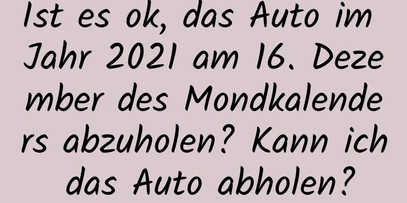 Ist es ok, das Auto im Jahr 2021 am 16. Dezember des Mondkalenders abzuholen? Kann ich das Auto abholen?