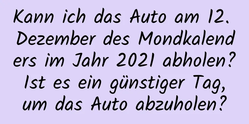 Kann ich das Auto am 12. Dezember des Mondkalenders im Jahr 2021 abholen? Ist es ein günstiger Tag, um das Auto abzuholen?