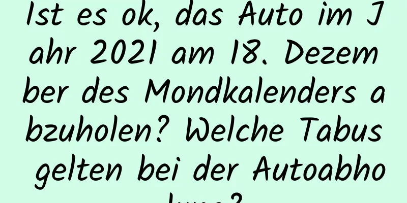 Ist es ok, das Auto im Jahr 2021 am 18. Dezember des Mondkalenders abzuholen? Welche Tabus gelten bei der Autoabholung?