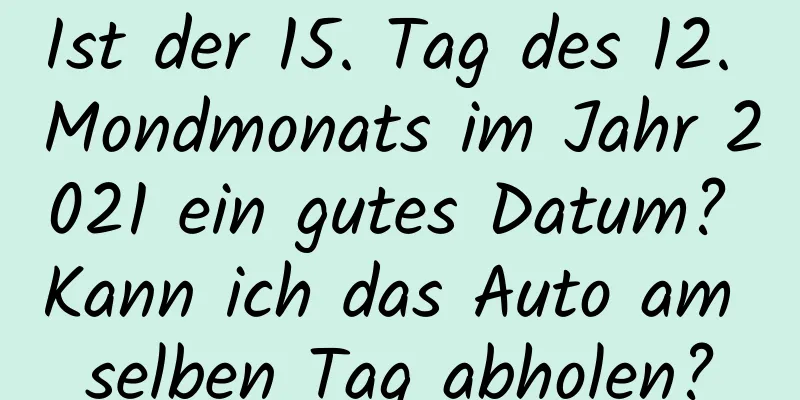 Ist der 15. Tag des 12. Mondmonats im Jahr 2021 ein gutes Datum? Kann ich das Auto am selben Tag abholen?