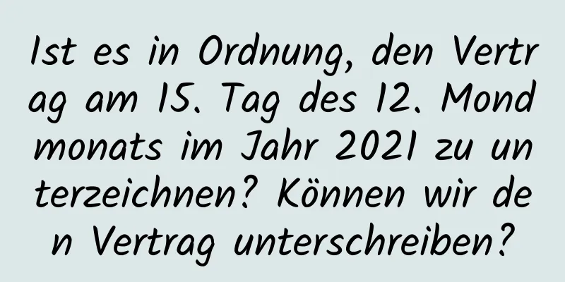 Ist es in Ordnung, den Vertrag am 15. Tag des 12. Mondmonats im Jahr 2021 zu unterzeichnen? Können wir den Vertrag unterschreiben?