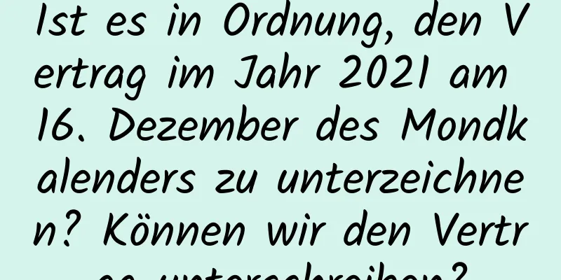 Ist es in Ordnung, den Vertrag im Jahr 2021 am 16. Dezember des Mondkalenders zu unterzeichnen? Können wir den Vertrag unterschreiben?