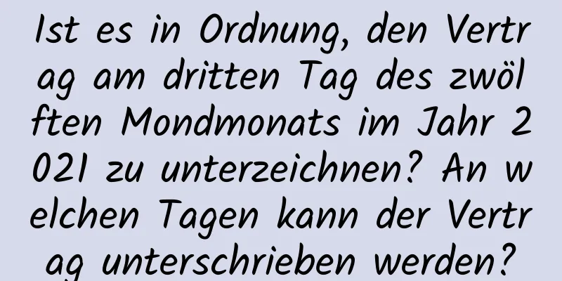 Ist es in Ordnung, den Vertrag am dritten Tag des zwölften Mondmonats im Jahr 2021 zu unterzeichnen? An welchen Tagen kann der Vertrag unterschrieben werden?