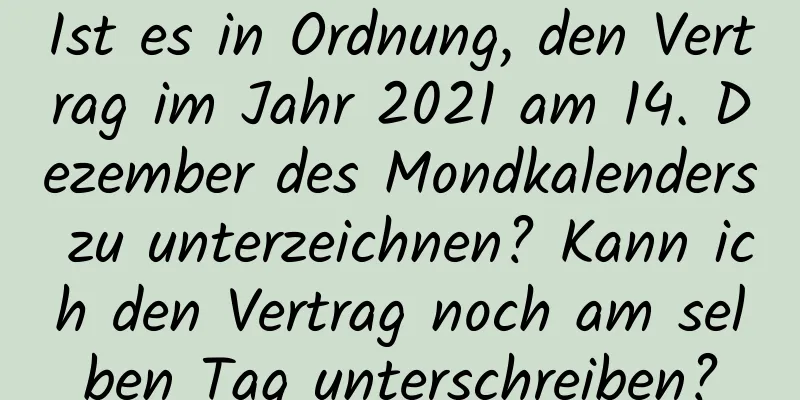 Ist es in Ordnung, den Vertrag im Jahr 2021 am 14. Dezember des Mondkalenders zu unterzeichnen? Kann ich den Vertrag noch am selben Tag unterschreiben?