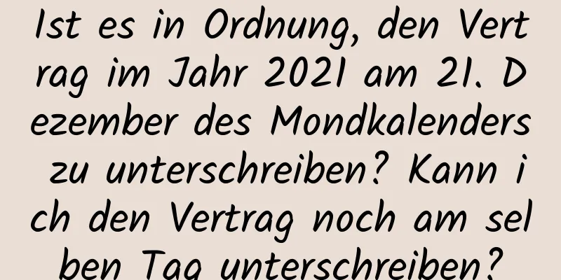 Ist es in Ordnung, den Vertrag im Jahr 2021 am 21. Dezember des Mondkalenders zu unterschreiben? Kann ich den Vertrag noch am selben Tag unterschreiben?