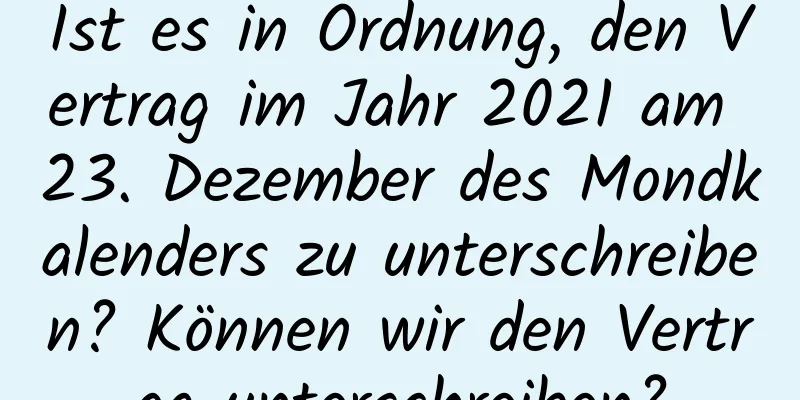 Ist es in Ordnung, den Vertrag im Jahr 2021 am 23. Dezember des Mondkalenders zu unterschreiben? Können wir den Vertrag unterschreiben?