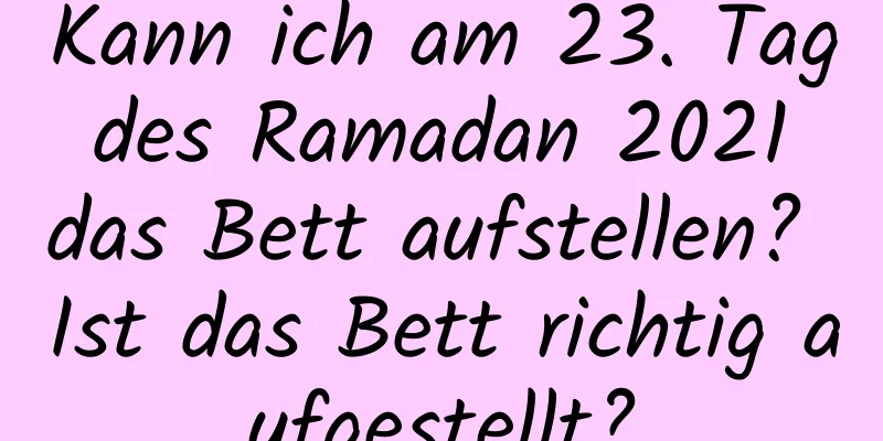 Kann ich am 23. Tag des Ramadan 2021 das Bett aufstellen? Ist das Bett richtig aufgestellt?