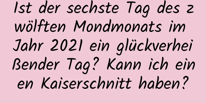 Ist der sechste Tag des zwölften Mondmonats im Jahr 2021 ein glückverheißender Tag? Kann ich einen Kaiserschnitt haben?