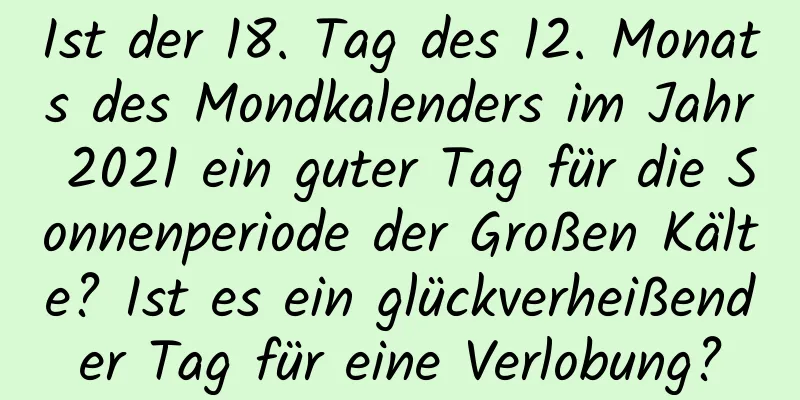 Ist der 18. Tag des 12. Monats des Mondkalenders im Jahr 2021 ein guter Tag für die Sonnenperiode der Großen Kälte? Ist es ein glückverheißender Tag für eine Verlobung?