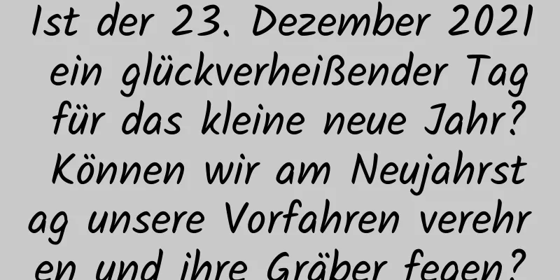 Ist der 23. Dezember 2021 ein glückverheißender Tag für das kleine neue Jahr? Können wir am Neujahrstag unsere Vorfahren verehren und ihre Gräber fegen?