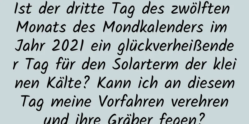 Ist der dritte Tag des zwölften Monats des Mondkalenders im Jahr 2021 ein glückverheißender Tag für den Solarterm der kleinen Kälte? Kann ich an diesem Tag meine Vorfahren verehren und ihre Gräber fegen?