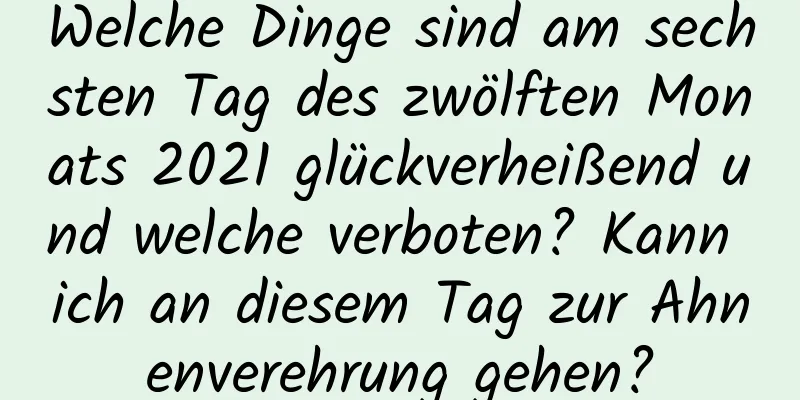 Welche Dinge sind am sechsten Tag des zwölften Monats 2021 glückverheißend und welche verboten? Kann ich an diesem Tag zur Ahnenverehrung gehen?