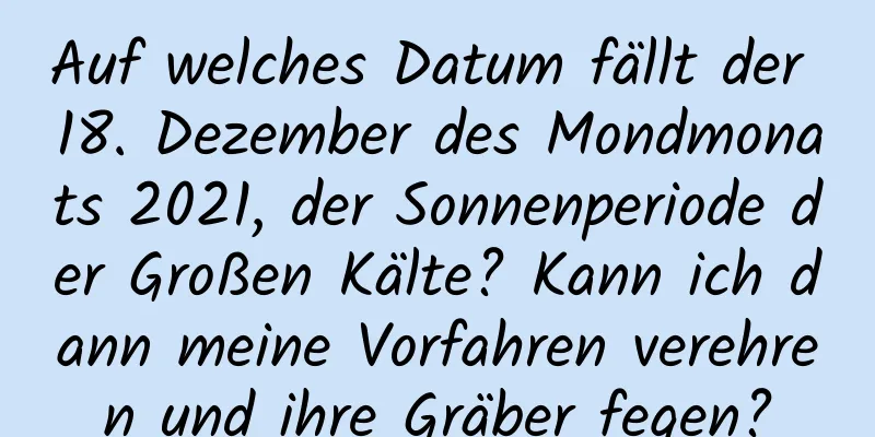 Auf welches Datum fällt der 18. Dezember des Mondmonats 2021, der Sonnenperiode der Großen Kälte? Kann ich dann meine Vorfahren verehren und ihre Gräber fegen?