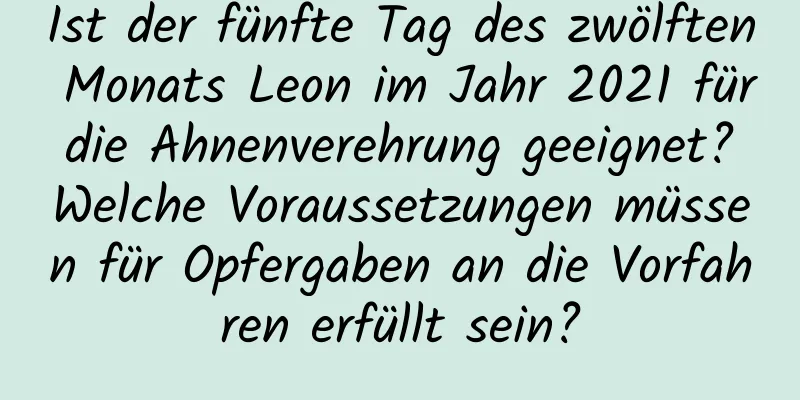 Ist der fünfte Tag des zwölften Monats Leon im Jahr 2021 für die Ahnenverehrung geeignet? Welche Voraussetzungen müssen für Opfergaben an die Vorfahren erfüllt sein?