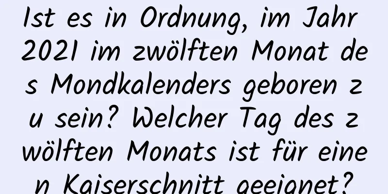 Ist es in Ordnung, im Jahr 2021 im zwölften Monat des Mondkalenders geboren zu sein? Welcher Tag des zwölften Monats ist für einen Kaiserschnitt geeignet?