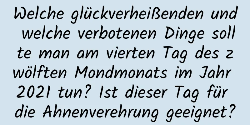 Welche glückverheißenden und welche verbotenen Dinge sollte man am vierten Tag des zwölften Mondmonats im Jahr 2021 tun? Ist dieser Tag für die Ahnenverehrung geeignet?