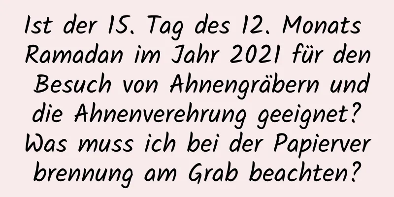 Ist der 15. Tag des 12. Monats Ramadan im Jahr 2021 für den Besuch von Ahnengräbern und die Ahnenverehrung geeignet? Was muss ich bei der Papierverbrennung am Grab beachten?