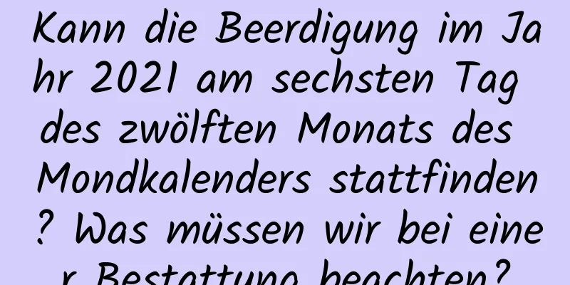 Kann die Beerdigung im Jahr 2021 am sechsten Tag des zwölften Monats des Mondkalenders stattfinden? Was müssen wir bei einer Bestattung beachten?