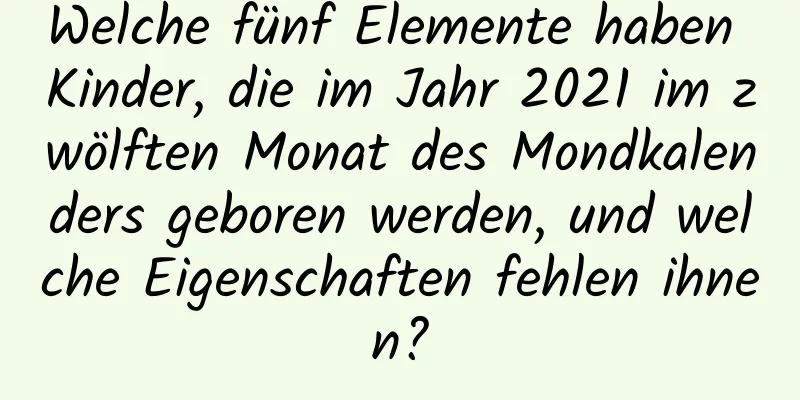 Welche fünf Elemente haben Kinder, die im Jahr 2021 im zwölften Monat des Mondkalenders geboren werden, und welche Eigenschaften fehlen ihnen?