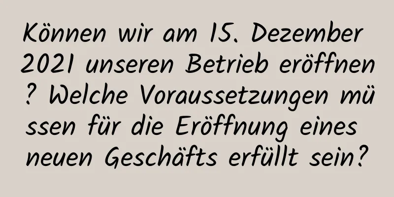 Können wir am 15. Dezember 2021 unseren Betrieb eröffnen? Welche Voraussetzungen müssen für die Eröffnung eines neuen Geschäfts erfüllt sein?