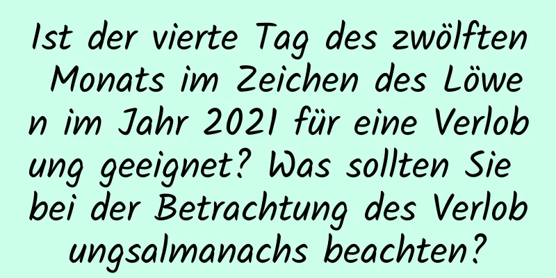 Ist der vierte Tag des zwölften Monats im Zeichen des Löwen im Jahr 2021 für eine Verlobung geeignet? Was sollten Sie bei der Betrachtung des Verlobungsalmanachs beachten?