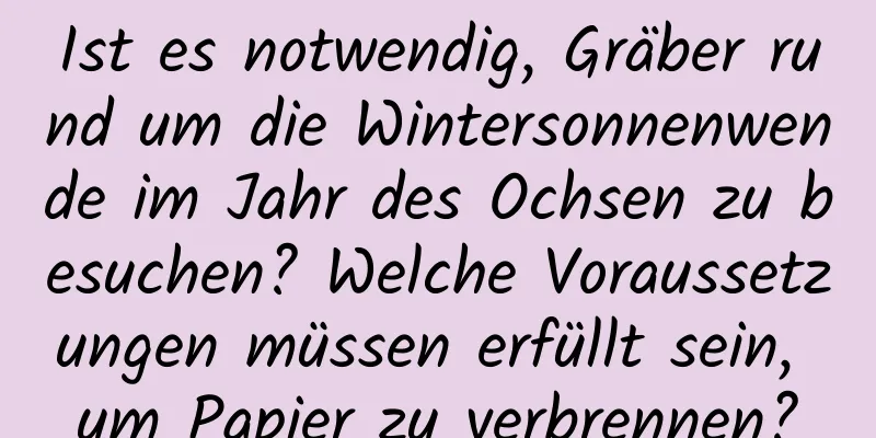 Ist es notwendig, Gräber rund um die Wintersonnenwende im Jahr des Ochsen zu besuchen? Welche Voraussetzungen müssen erfüllt sein, um Papier zu verbrennen?