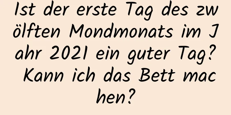 Ist der erste Tag des zwölften Mondmonats im Jahr 2021 ein guter Tag? Kann ich das Bett machen?