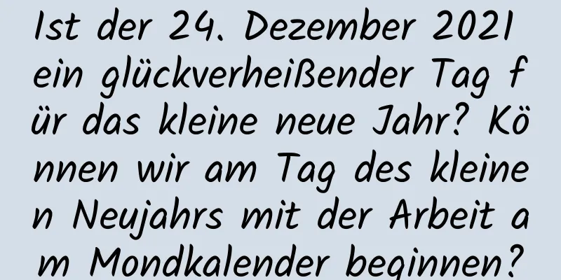 Ist der 24. Dezember 2021 ein glückverheißender Tag für das kleine neue Jahr? Können wir am Tag des kleinen Neujahrs mit der Arbeit am Mondkalender beginnen?