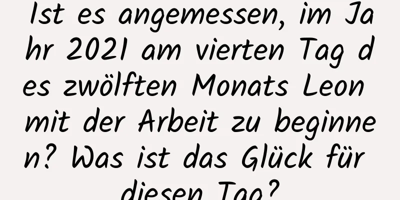 Ist es angemessen, im Jahr 2021 am vierten Tag des zwölften Monats Leon mit der Arbeit zu beginnen? Was ist das Glück für diesen Tag?